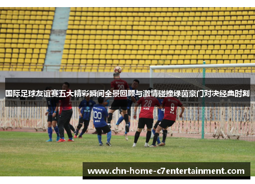 国际足球友谊赛五大精彩瞬间全景回顾与激情碰撞绿茵豪门对决经典时刻