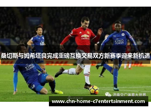 桑切斯与姆希塔良完成重磅互换交易双方新赛季迎来新机遇